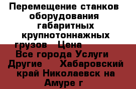 Перемещение станков, оборудования, габаритных крупнотоннажных грузов › Цена ­ 7 000 - Все города Услуги » Другие   . Хабаровский край,Николаевск-на-Амуре г.